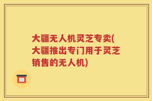 大疆无人机灵芝专卖(大疆推出专门用于灵芝销售的无人机)