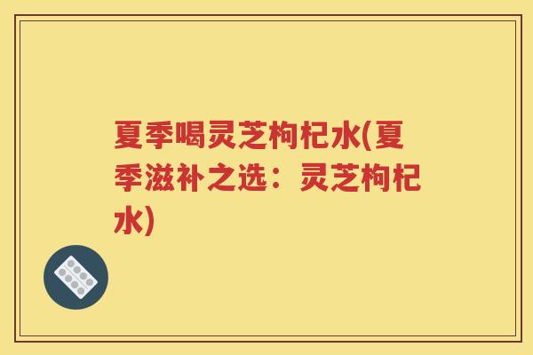 夏季喝灵芝枸杞水(夏季滋补之选：灵芝枸杞水)