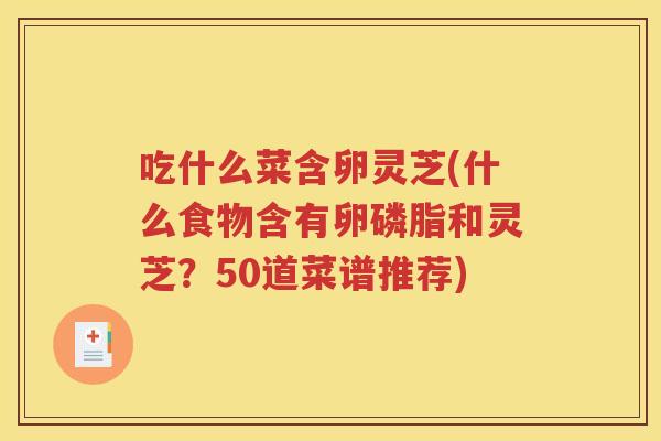 吃什么菜含卵灵芝(什么食物含有卵磷脂和灵芝？50道菜谱推荐)