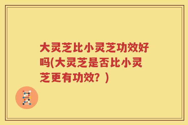 大灵芝比小灵芝功效好吗(大灵芝是否比小灵芝更有功效？)