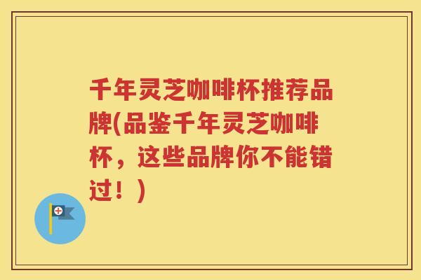 千年灵芝咖啡杯推荐品牌(品鉴千年灵芝咖啡杯，这些品牌你不能错过！)