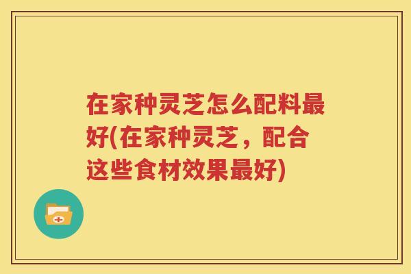 在家种灵芝怎么配料最好(在家种灵芝，配合这些食材效果最好)