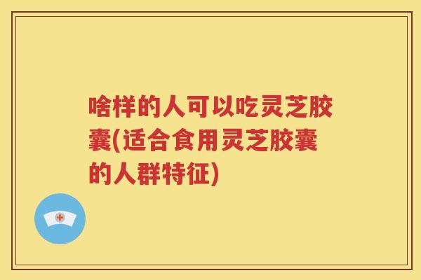 啥样的人可以吃灵芝胶囊(适合食用灵芝胶囊的人群特征)