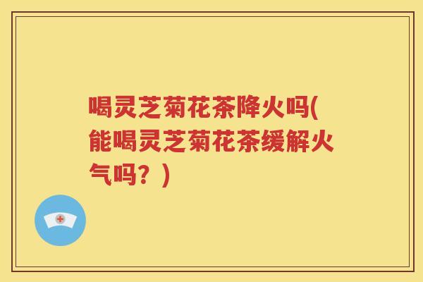 喝灵芝菊花茶降火吗(能喝灵芝菊花茶缓解火气吗？)