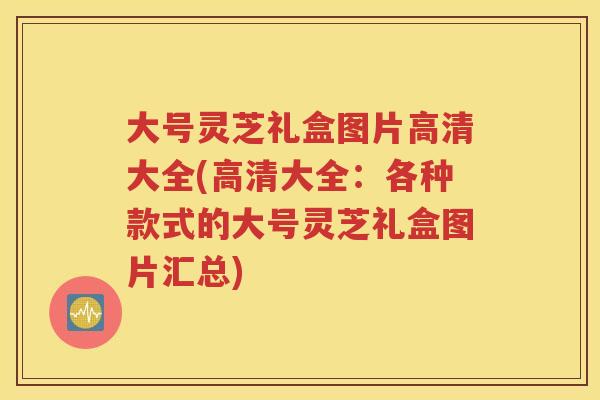 大号灵芝礼盒图片高清大全(高清大全：各种款式的大号灵芝礼盒图片汇总)