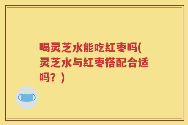 喝灵芝水能吃红枣吗(灵芝水与红枣搭配合适吗？)