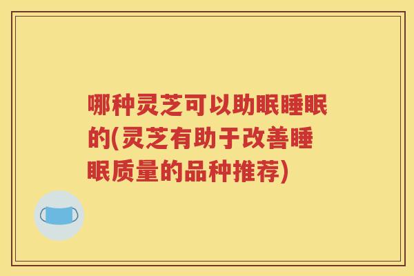 哪种灵芝可以助眠睡眠的(灵芝有助于改善睡眠质量的品种推荐)
