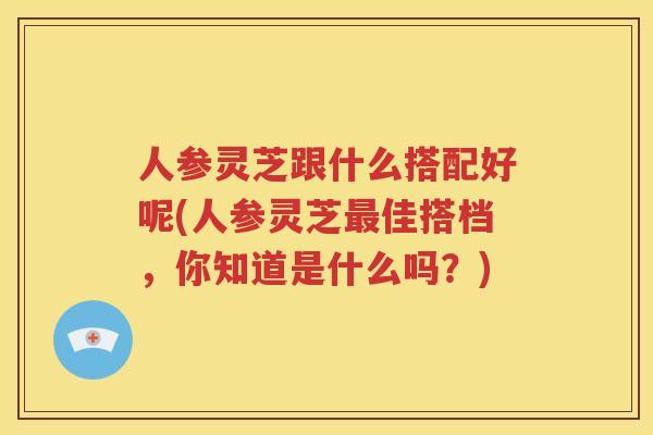 人参灵芝跟什么搭配好呢(人参灵芝最佳搭档，你知道是什么吗？)