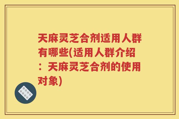 天麻灵芝合剂适用人群有哪些(适用人群介绍：天麻灵芝合剂的使用对象)