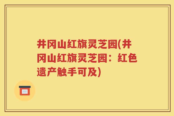 井冈山红旗灵芝园(井冈山红旗灵芝园：红色遗产触手可及)
