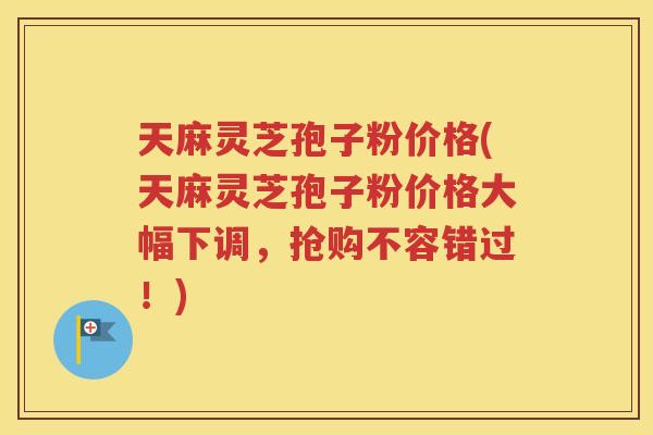 天麻灵芝孢子粉价格(天麻灵芝孢子粉价格大幅下调，抢购不容错过！)