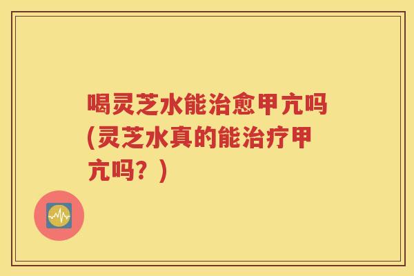 喝灵芝水能治愈甲亢吗(灵芝水真的能治疗甲亢吗？)