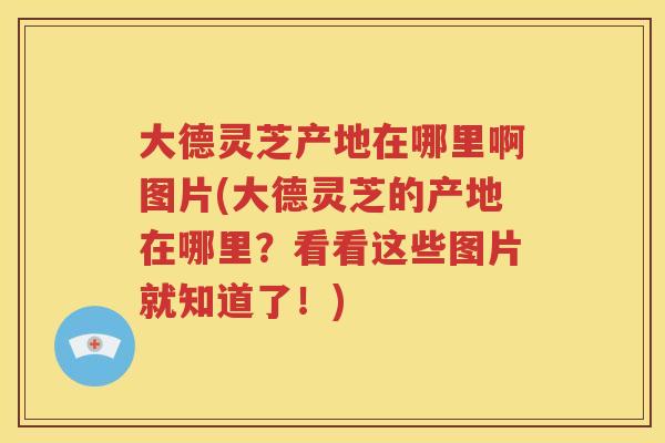 大德灵芝产地在哪里啊图片(大德灵芝的产地在哪里？看看这些图片就知道了！)