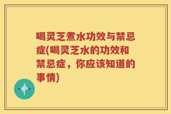 喝灵芝煮水功效与禁忌症(喝灵芝水的功效和禁忌症，你应该知道的事情)
