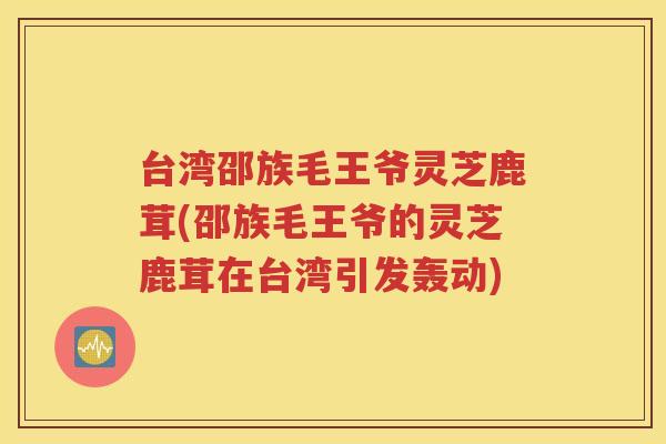 台湾邵族毛王爷灵芝鹿茸(邵族毛王爷的灵芝鹿茸在台湾引发轰动)