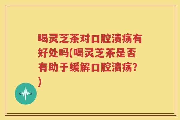 喝灵芝茶对口腔溃疡有好处吗(喝灵芝茶是否有助于缓解口腔溃疡？)