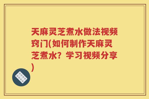 天麻灵芝煮水做法视频窍门(如何制作天麻灵芝煮水？学习视频分享)