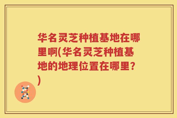华名灵芝种植基地在哪里啊(华名灵芝种植基地的地理位置在哪里？)