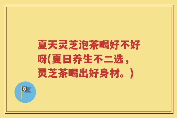 夏天灵芝泡茶喝好不好呀(夏日养生不二选，灵芝茶喝出好身材。)