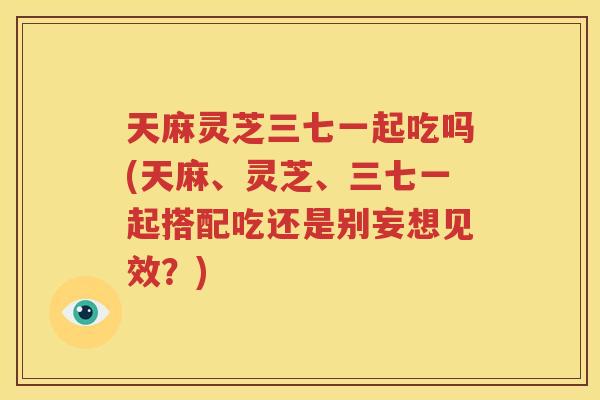 天麻灵芝三七一起吃吗(天麻、灵芝、三七一起搭配吃还是别妄想见效？)