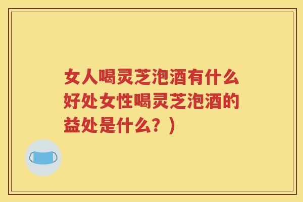 女人喝灵芝泡酒有什么好处女性喝灵芝泡酒的益处是什么？)