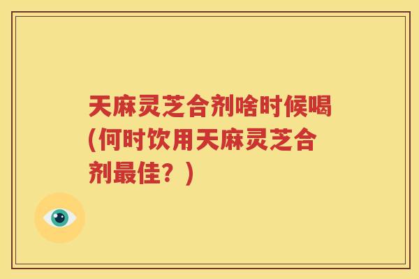 天麻灵芝合剂啥时候喝(何时饮用天麻灵芝合剂最佳？)
