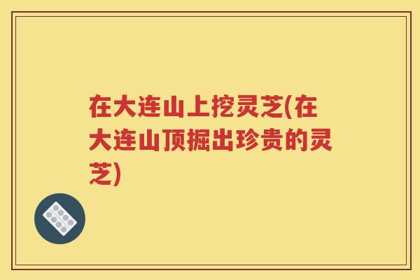 在大连山上挖灵芝(在大连山顶掘出珍贵的灵芝)