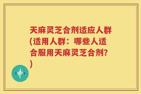 天麻灵芝合剂适应人群(适用人群：哪些人适合服用天麻灵芝合剂？)