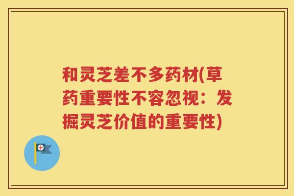 和灵芝差不多药材(草药重要性不容忽视：发掘灵芝价值的重要性)