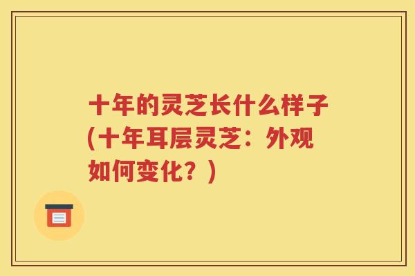十年的灵芝长什么样子(十年耳层灵芝：外观如何变化？)