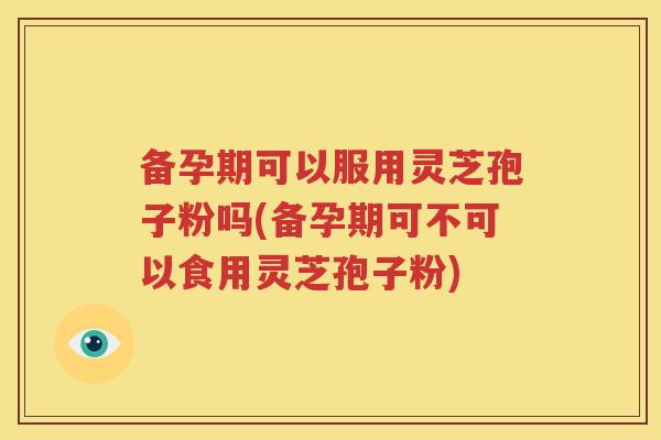 备孕期可以服用灵芝孢子粉吗(备孕期可不可以食用灵芝孢子粉)