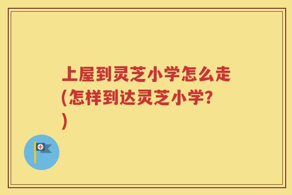 上屋到灵芝小学怎么走(怎样到达灵芝小学？)