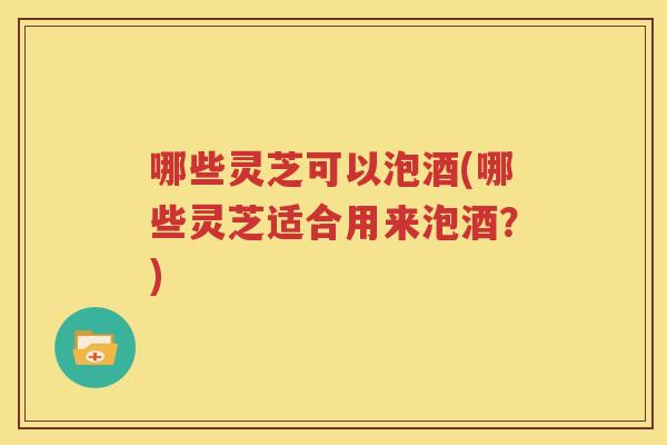 哪些灵芝可以泡酒(哪些灵芝适合用来泡酒？)