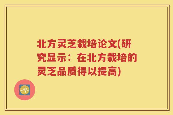 北方灵芝栽培论文(研究显示：在北方栽培的灵芝品质得以提高)