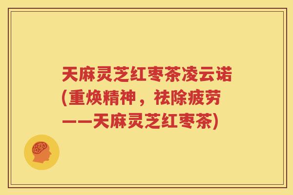 天麻灵芝红枣茶凌云诺(重焕精神，祛除疲劳——天麻灵芝红枣茶)
