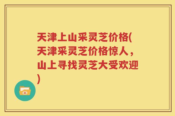 天津上山采灵芝价格(天津采灵芝价格惊人，山上寻找灵芝大受欢迎)