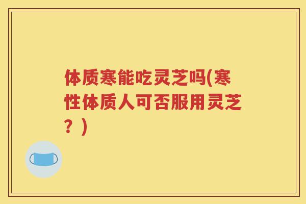 体质寒能吃灵芝吗(寒性体质人可否服用灵芝？)