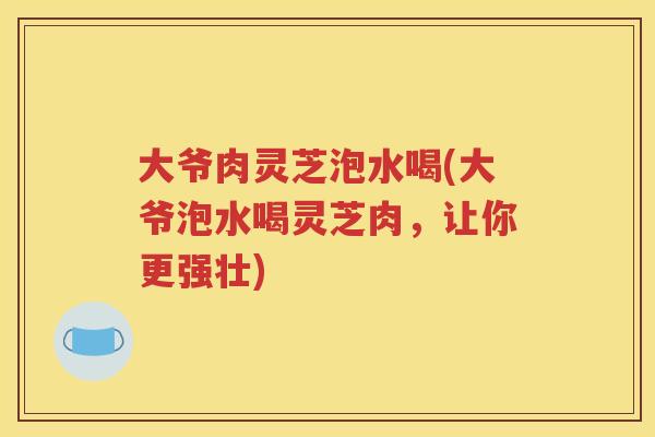大爷肉灵芝泡水喝(大爷泡水喝灵芝肉，让你更强壮)