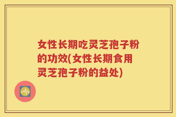 女性长期吃灵芝孢子粉的功效(女性长期食用灵芝孢子粉的益处)