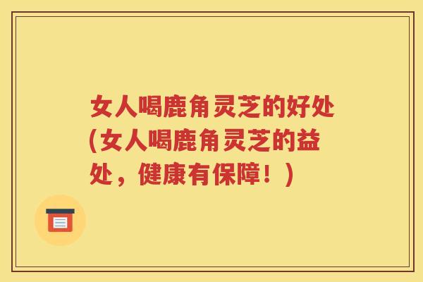 女人喝鹿角灵芝的好处(女人喝鹿角灵芝的益处，健康有保障！)