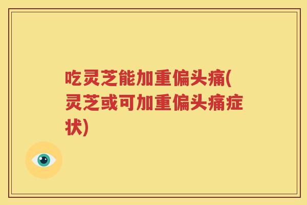 吃灵芝能加重偏头痛(灵芝或可加重偏头痛症状)