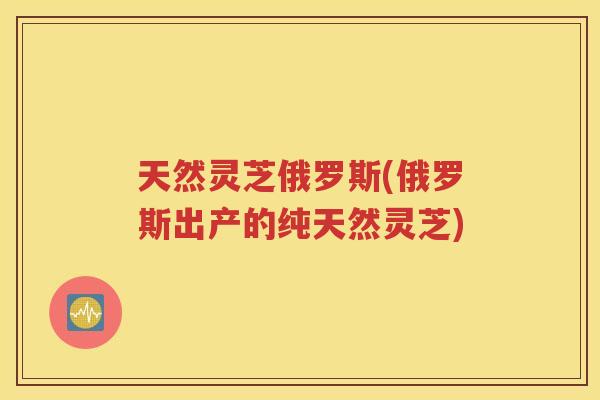 天然灵芝俄罗斯(俄罗斯出产的纯天然灵芝)