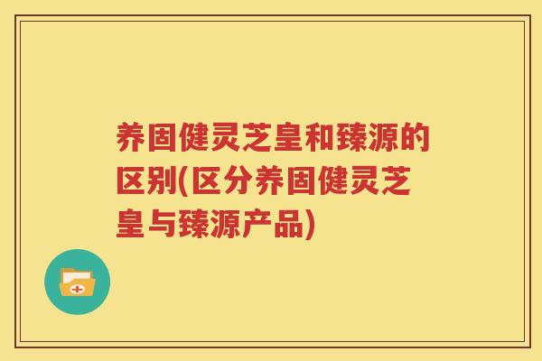 养固健灵芝皇和臻源的区别(区分养固健灵芝皇与臻源产品)