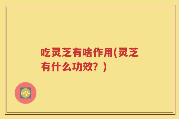 吃灵芝有啥作用(灵芝有什么功效？)