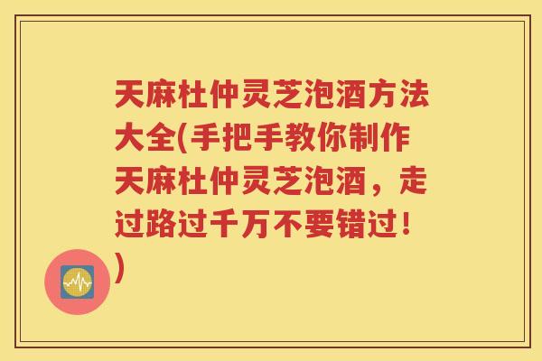 天麻杜仲灵芝泡酒方法大全(手把手教你制作天麻杜仲灵芝泡酒，走过路过千万不要错过！)