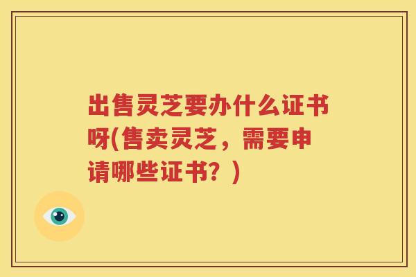 出售灵芝要办什么证书呀(售卖灵芝，需要申请哪些证书？)