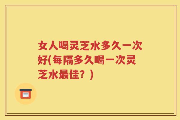 女人喝灵芝水多久一次好(每隔多久喝一次灵芝水最佳？)