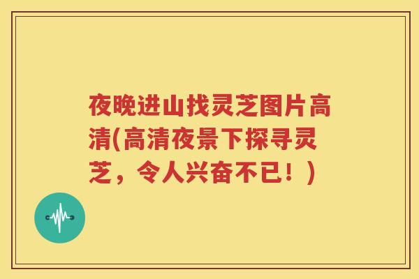 夜晚进山找灵芝图片高清(高清夜景下探寻灵芝，令人兴奋不已！)