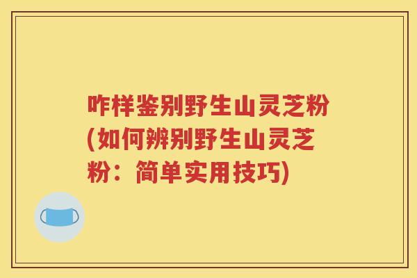咋样鉴别野生山灵芝粉(如何辨别野生山灵芝粉：简单实用技巧)