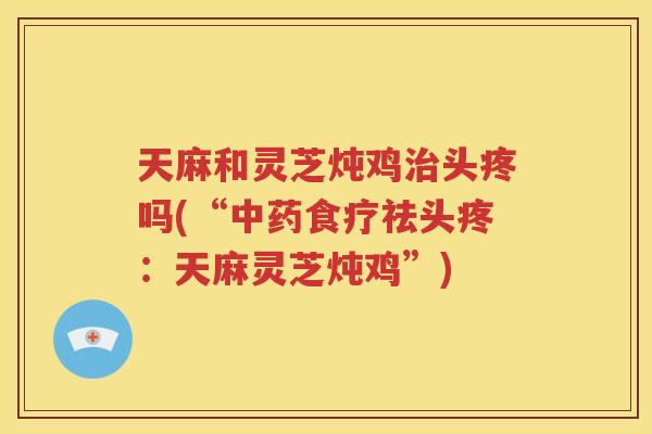 天麻和灵芝炖鸡治头疼吗(“中药食疗祛头疼：天麻灵芝炖鸡”)